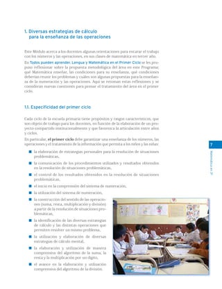 1. Diversas estrategias de cálculo
   para la enseñanza de las operaciones


Este Módulo acerca a los docentes algunas orientaciones para encarar el trabajo
con los números y las operaciones, en sus clases de matemática en tercer año.
En Todos pueden aprender. Lengua y Matemática en el Primer Ciclo se les pro-
puso reflexionar sobre la propuesta metodológica del área en este Programa;
qué Matemática enseñar, las condiciones para su enseñanza, qué condiciones
deberían reunir los problemas y cuáles son algunas propuestas para la enseñan-
za de la numeración y las operaciones. Aquí se retoman estas reflexiones y se
consideran nuevas cuestiones para pensar el tratamiento del área en el primer
ciclo.



1.1. Especificidad del primer ciclo

Cada ciclo de la escuela primaria tiene propósitos y rasgos característicos, que
son objeto de trabajo para los docentes, en función de la elaboración de un pro-
yecto compartido institucionalmente y que favorezca la articulación entre años
y ciclos.
En particular, el primer ciclo debe garantizar una enseñanza de los números, las
operaciones y el tratamiento de la información que permita a los niños y las niñas:     7
     la elaboración de estrategias personales para la resolución de situaciones




                                                                                      Matemática en 3º
     problemáticas,
     la comunicación de los procedimientos utilizados y resultados obtenidos
     en la resolución de situaciones problemáticas,
     el control de los resultados obtenidos en la resolución de situaciones
     problemáticas,
     el inicio en la comprensión del sistema de numeración,
     la utilización del sistema de numeración,
     la construcción del sentido de las operacio-
     nes (suma, resta, multiplicación y división)
     a partir de la resolución de situaciones pro-
     blemáticas,
     la identificación de las diversas estrategias
     de cálculo y las distintas operaciones que
     permiten resolver un mismo problema,
     la utilización y elaboración de diversas
     estrategias de cálculo mental,
     la elaboración y utilización de manera
     comprensiva del algoritmo de la suma, la
     resta y la multiplicación por un dígito,
     el avance en la elaboración y utilización
     comprensiva del algoritmo de la división.
 