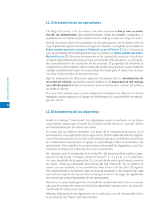 1.2. El tratamiento de las operaciones

                        A lo largo del primer ciclo, los niños y las niñas elaborarán los primeros senti-
                        dos de las operaciones, que posteriormente serán retomados, ampliados (y
                        posiblemente rechazados) para elaboraciones más precisas en el segundo ciclo.
                        Para la discusión sobre el tratamiento de las operaciones en el primer ciclo es
                        muy importante que los docentes recuperen el marco conceptual presentado en
                        Todos pueden aprender. Lengua y Matemática en el Primer Ciclo y la secuencia
                        para la enseñanza de la multiplicación que se incluye en Todos pueden aprender.
                        Matemática en 2º. En estos documentos se ha centrado la mirada en los distin-
                        tos tipos de problemas de suma y resta, así como de multiplicación, y en los posi-
                        bles procedimientos de resolución de los mismos. El propósito fue observar la
                        complejidad y diversidad de dicho campo de problemas y evaluar la necesidad de
                        trabajar con diferentes tipos de enunciados en el aula para el avance en la cons-
                        trucción de los sentidos de las operaciones.
Todos pueden aprender




                        Aquí se analizarán los diferentes aspectos vinculados con la construcción de
                        recursos de cálculo, poniendo especial énfasis en la importancia del trabajo
                        con cálculo mental desde los primeros acercamientos que realizan los niños y
                        las niñas al cálculo.
                        Es importante señalar que en este enfoque de enseñanza se plantean en forma
                        integrada ambos aspectos: el campo de problemas y la construcción de estrate-
                        gias de cálculo.
8

                        1.3. El tratamiento de los algoritmos

                        Desde un enfoque “tradicional”, los algoritmos suelen enseñarse en las clases
                        como meras rutinas que, a través de la resolución de “muchas cuentas”, deben
                        ser mecanizadas por los niños y las niñas.
                        Es cierto que un objetivo deseable, a lo largo de la escolaridad primaria, es el
                        automatismo en la aplicación de los algoritmos. Pero la naturaleza de los algorit-
                        mos de las operaciones no es sólo instrumental sino que también es un proceso
                        de construcción racional que se apoya en aprendizajes sobre numeración y las
                        operaciones. Esto significa la comprensión conceptual del algoritmo, cuya fun-
                        damental ventaja es la reducción de errores cometidos.
                        Por ejemplo, ante la resolución de la resta 34 - 26, muchos niños y niñas come-
                        ten el error de restar “el mayor menos el menor”: 3 - 2 = 1 y 6 - 4 = 2, obtenien-
                        do como resultado de la operación 12, y se pierde de vista que la resta consiste
                        en restar todas las cantidades del sustraendo del minuendo. No se observa el
                        número en su totalidad, ni se considera el valor relativo de las cifras. El algorit-
                        mo convencional es la síntesis (que no deja al descubierto las razones de cada
                        paso) de un conjunto de operaciones en las que se ponen en juego las regularida-
                        des numéricas y las propiedades de las operaciones.
                        Entonces, es importante generar en el aula las condiciones suficientes y necesa-
                        rias para el proceso de construcción de los algoritmos que recupere los procedi-
                        mientos de los niños y las niñas.
                        Además, el dominio de los algoritmos no es suficiente para el dominio del cálcu-
                        lo, no alcanza con “hacer bien las cuentas”.
 