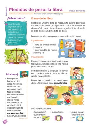 66
Distribucióngratuita-Prohibidasureproducción
Para poder
hacer un rico
arroz, hervimos
dos tazas de
agua por cada
taza de arroz,
utilizamos media
cucharada
de sal y dos
cucharadas de
aceite. Es fácil
cocinar cuando
usas medidas
convencionales y
no convencionales.
El uso de la libra
La libra es una medida de masa. Esto quiere decir que
cuando colocamos un objeto en la balanza, esta nos in-
dica cuánta masa tiene; sin embargo, tradicionalmente
se dice que es una medida de peso.
Lee esta receta para preparar unas ricas de queso:
Ingredientes:
1 libra de queso rallado
3 huevos
1 cucharadita de harina
Aceite y sal
Preparación:
Para comenzar, se mezclan el queso,
los huevos, un poco de sal y la harina
para formar una masa.
Se hacen bolitas y después se combi-
nan con la harina. Ya listas, se fríen en
aceite muy caliente.
Para saber la cantidad de queso que se
debe utilizar, sigue estas equivalencias:
Lección3
¿Sabías que...?
Mucho ojo
Una libra de
algodón es un
paquete muy
grande; en
cambio, una libra
de acero es un
paquete muy
pequeño.
Una libra equivale a:
Medidas de peso: la libra Bloque de medida
Destreza con criterios de desempeño: Reconocer la libra como medida de peso.
AlgodónAcero
Aceite Harina
Sal
Queso
rallado
Cerca de 32
cucharadas
soperas.
A dos tazas. Lo que pesan
16 rodajas de
pan.
Harina
Queso
rayado
 