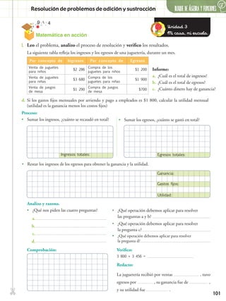 ✄
101
Verifico:
3 800 + 3 456 =
Redacto:
La juguetería recibió por ventas , tuvo
egresos por , su ganancia fue de ,
y su utilidad fue .
BLOQUE DE ÁLGEBRA Y FUNCIONESResolución de problemas de adición y sustracción
6
1.	 Leo el problema, analizo el proceso de resolución y verifico los resultados.
Por concepto de Ingresos Por concepto de Egresos
Venta de juguetes
para niños
$2 286
Compra de los
juguetes para niños
$1 200
Venta de juguetes
para niñas
$3 680
Compra de los
juguetes para niñas
$1 900
Venta de juegos
de mesa
$1 290
Compra de juegos
de mesa
$700
La siguiente tabla refleja los ingresos y los egresos de una juguetería, durante un mes.
d.	Si los gastos fijos mensuales por arriendo y pago a empleados es $1 800, calcular la utilidad mensual
(utilidad es la ganancia menos los costos fijos)
Proceso:
•• Sumar los ingresos, ¿cuánto se recaudó en total? •• Sumar los egresos, ¿cuánto se gastó en total?
Informe:
a.	 ¿Cuál es el total de ingresos?
b.	¿Cuál es el total de egresos?
c.	 ¿Cuánto dinero hay de ganancia?
Analizo y razono.
•• ¿Qué nos piden las cuatro preguntas? •• ¿Qué operación debemos aplicar para resolver
las preguntas a y b?
•• ¿Qué operación debemos aplicar para resolver
la pregunta c?
•• ¿Qué operación debemos aplicar para resolver
la pregunta d?
Comprobación:
Unidad 3
Mi casa, mi escuela.Matemática en acción
Ingresos totales: Egresos totales:
Utilidad:
Gastos fijos:
Ganancia:
•• Restar los ingresos de los egresos para obtener la ganancia y la utilidad.
a.
b.
c.
d.
 