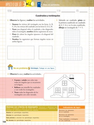 Nombre:	 Fecha:	año:	
✄
¡APLICOLOQUESÉ! Para mi portafolio
104
4
Cuadrados y rectángulos
1.	 Observo las figuras y realizo las actividades. 2.	 Saltando un cuadrado, pinto en
la primera cuadrícula un cuadrado
de 6  6; y en la otra cuadrícula,
dibujo un rectángulo de 7  5.
Estrategia: Trabajar en una figura.
3.	 Observo la casa y realizo las actividades.
Destreza con criterios de desempeño: Reconocer y diferenciar cua-
drados y rectángulos a partir del análisis de sus características y determinar el
perímetro de cuadrados y rectángulos por medición.
Domina los aprendizajes requeridos.
Alcanza los aprendizajes requeridos.
Está próximo a alcanzar los aprendizajes requeridos.
No alcanza los aprendizajes requeridos.
Indicadores de logro
Reconoce los elementos
de un cuadrado.
Reconoce los elementos
de un rectángulo.
Traza cuadrados y rectángulos
en una cuadrícula.
•• Numero los vértices del rectángulo con las letras: A, B,
C, D y los vértices del cuadrado con las letras E, F, G, H.
•• Trazo una diagonal sobre el cuadrado y dos diagonales
sobre el rectángulo, nombro dichos segmentos de recta.
•• Pinto de celeste los ángulos opuestos a la diagonal del
cuadrado.
•• Nombro los segmentos que forman ángulos rectos en
ambas figuras.
•• Cuento y señalo con color rojo
todos los ángulos que se encuentren
en la figura.
•• Relleno con amarillo los cuadrados
y con verde los rectángulos.
•• Trazo todas las diagonales de los
rectángulos con color morado.
No es problema
 