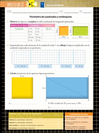 Nombre:	 Fecha:	año:	
✄ ¡APLICOLOQUESÉ! Para mi portafolio
105
5
3.	 Calculo el perímetro de las siguientes figuras geométricas:
Perímetro de cuadrados y rectángulos
P = El ​
___
 AB​es el doble del ​
___
 AC​, por lo tanto, el ​
___
 AB​=
P =
6 cm
6 m
A
C
B
D
1.	 Observo las figuras y completo la tabla analizando las longitudes planteadas.
2.	 Suponiendo que cada elemento de la cuadrícula mide 1 cm, dibujo la figura cumpliendo con la
condición expresada en su perímetro.
Nombre de la figura Longitudes Perímetro
Cuadrado 5 cm 5 cm 20 cm
8 cm 3 cm
4 m 4 m
70 mm 70 mm
9 cm 12 cm
Altura
Base
Altura
Base
P = 16 cm P = 22 cm P = 12 cm P = 8 cm
Destreza con criterios de desempeño: Reconocer y diferenciar cua-
drados y rectángulos a partir del análisis de sus características y determinar el
perímetro de cuadrados y rectángulos por medición.
Domina los aprendizajes requeridos.
Alcanza los aprendizajes requeridos.
Está próximo a alcanzar los aprendizajes requeridos.
No alcanza los aprendizajes requeridos.
Indicadores de logro
Identifica los lados de un cuadrado
y un rectángulo.
Calcula el perímetro de cuadrados
y rectángulos.
Resuelve problemas calculando
el perímetro de un cuadrilátero.
 