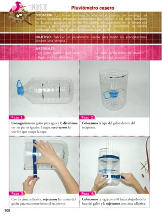 108
Miproyecto
Paso 2:
Paso 3: Paso 4:
Colocamos la regla con el 0 hacia abajo desde la
base del galón y la sujetamos con cinta adhesiva.
Con la cinta adhesiva, sujetamos las partes del
galón para mantener firme el recipiente.
Colocamos la tapa del galón dentro del
recipiente.
Conseguimos un galón para agua y lo dividimos
en tres partes iguales. Luego, recortamos la
sección que ocupa la tapa.
Paso 1:
SITUACIÓN: Las lluvias permiten la vida en el planeta; sin embargo, en
muchas ocasiones provocan inundaciones que afectan a los seres humanos.
En Ecuador gozamos de lluvias frecuentes, principalmente en la temporada
invernal, y para calcular su cantidad, se emplea el pluviómetro, un cilindro
graduado que mide el agua lluvia acumulada en él.
OBJETIVO: Fabricar un pluviómetro casero para medir las precipitaciones
durante una semana.
MATERIALES:
•	Un galón plástico para agua.
•	Regla y cinta adhesiva.
•	Un palo de un metro de altura.
•	Cuerda para amarrar.
Pluviómetro casero
 