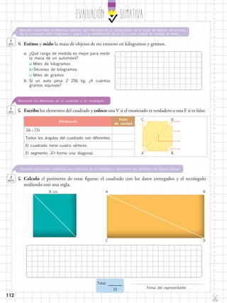 112
EvaluaciÓn SUMATIVA
✄
Firma del representante
Total:
10
4.	 Estimo y mido la masa de objetos de mi entorno en kilogramos y gramos.
6.	 Calculo el perímetro de estas figuras: el cuadrado con los datos entregados y el rectángulo
midiendo con una regla.
1
pto.
1
pto.
2
ptos.
Resuelve situaciones cotidianas que requieran de la medición o estimación del perímetro de figuras planas.
Resuelve situaciones problémicas sencillas que requieran de la comparación de la masa de objetos del entorno,
de la conversión entre kilogramo y gramo, y la identificación de la libra como unidad de medida de masa.
5.	 Escribo los elementos del cuadrado y coloco una V si el enunciado es verdadero o una F si es falso.
Reconoce los elementos de un cuadrado y un rectángulo.
Afirmación
Valor
de verdad
​
__
 AB​= ​
___
 CD​
Todos los ángulos del cuadrado son diferentes.
El cuadrado tiene cuatro vértices.
El segmento ​
___
 AD​ forma una diagonal.
C
A
D
B
8 cm A
C
B
D
a.	¿Qué rango de medida es mejor para medir
la masa de un automóvil?
	a) Miles de kilogramos
	b) Decenas de kilogramos
	c) Miles de gramos
b.	Si un auto pesa 2 256 kg. ¿A cuántos
gramos equivale?
 