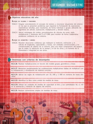 114
Unidad 4: ¡El clima se altera!
segundo Quimestre
Objetivos educativos del año:
Bloque de álgebra y funciones
O.M.2.3		 Integrar concretamente el concepto de número, y reconocer situaciones del entorno
en las que se presenten problemas que requieran la formulación de expresiones
matemáticas sencillas, para resolverlas, de forma individual o grupal, utilizando los
algoritmos de adición, sustracción, multiplicación y división exacta.
O.M.2.4		 Aplicar estrategias de conteo, procedimientos de cálculos de suma, resta,
multiplicación y divisiones del 0 al 9 999, para resolver de forma colaborativa
problemas cotidianos de su entorno.
Bloque de geometría y medida
O.M.2.6		 Resolver situaciones cotidianas que impliquen la medición, estimación y el
cálculo de longitudes, capacidades y masas, con unidades convencionales y no
convencionales de objetos de su entorno, para una mejor comprensión del espacio
que le rodea, la valoración de su tiempo y el de los otros, y el fomento de la
honestidad e integridad en sus actos.
M.2.1.26. Realizar multiplicaciones en función del modelo grupal, geométrico y lineal.
M.2.1.24. Aplicar las reglas de multiplicación por 10, 100 y 1 000 en números de hasta dos
cifras.
M.2.1.27. Memorizar paulatinamente las combinaciones multiplicativas (tablas de multiplicar) con
la manipulación y visualización de material concreto.
M.2.2.22. Identificar la libra como unidad de medida de masa.
M.2.2.24. Utilizar las unidades de medida de capacidad: el litro y sus submúltiplos (dl, cl, ml)
en la estimación y medición de objetos del entorno.
M.2.2.21. Realizar conversiones simples de medidas de masa.
Destrezas con criterios de desempeño
 