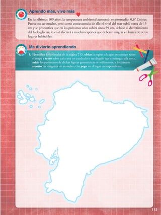 Aprendo más, vivo más
115
1.	 Identifico los animales de la página 213, ubico la región a la que pertenecen sobre
el mapa y trazo sobre cada una un cuadrado o rectángulo que contenga cada zona,
mido los perímetros de dichas figuras geométricas en milímetros, y finalmente
recorto las imágenes de animales y las pego en el lugar correspondiente.
Me divierto aprendiendo
En los últimos 100 años, la temperatura ambiental aumentó, en promedio, 0,6° Celsius.
Parece no ser mucho, pero como consecuencia de ello el nivel del mar subió cerca de 15
cm y se pronostica que en los próximos años subirá unos 59 cm, debido al derretimiento
del hielo glaciar, lo cual afectará a muchas especies que deberán migrar en busca de otros
lugares habitables.
 
