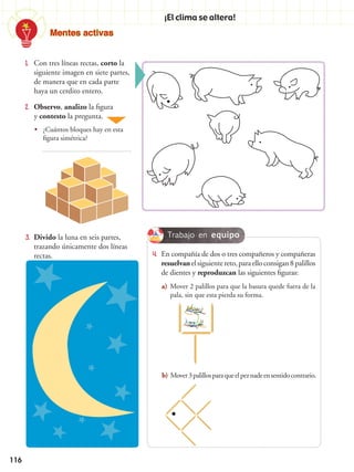 Mentes activas
116
¡El clima se altera!
1.	 Con tres líneas rectas, corto la
siguiente imagen en siete partes,
de manera que en cada parte
haya un cerdito entero.
4.	 En compañía de dos o tres compañeros y compañeras
resuelvanelsiguientereto,paraelloconsigan8palillos
de dientes y reproduzcan las siguientes figuras:
a)	Mover 2 palillos para que la basura quede fuera de la
pala, sin que esta pierda su forma.
b)	Mover3palillosparaqueelpeznadeensentidocontrario.
3.	 Divido la luna en seis partes,
trazando únicamente dos líneas
rectas.
2.	 Observo, analizo la figura
y contesto la pregunta.
•• ¿Cuántos bloques hay en esta
figura simétrica?
Trabajo en equipo
 