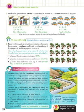 Más ejemplos, más atención
118
Educación vialMe enlazo con
3.	 Analizo la información, y confirmo, resolviendo en mi
cuaderno, si la respuesta de la última pregunta es correcta.
Estrategia: Obtener datos de un gráfico.
2.	 Leoelproblema,observoelgráfico,contestoverbalmente
las preguntas y confirmo, resolviendo en mi cuaderno, si
la respuesta de la última pregunta es correcta.
1.	 Analizo las agrupaciones, verifico los procesos y las respuestas, y contesto oralmente la pregunta.
Gracias a nuestros impuestos se realizan obras públicas
como la construcción y la repavimentación de las carreteras.
Si evadimos el pago de impuestos, estas obras no podrían
ejecutarse.
Sabemos que se repavimentó una carretera en tramos de
5 kilómetros, al finalizar cada tramo se ubicó una valla de
seguridad.
En un huerto se sembraron varias matas de tomate riñón,
una hortaliza rica en proteínas, nutrientes y antioxidantes.
•• ¿Cuántas filas de tomate se sembraron? 3 filas
•• ¿Cuántas columnas de tomate se sembraron? 5 columnas
•• ¿Cuántas matas de tomate riñón hay en total? En total
hay 15 matas de tomate riñón.
•• ¿Con qué dinero se realizan las obras públicas?
•• ¿Cuántas vallas de seguridad se ubicaron en la carretera?
•• ¿Cuántos kilómetros de carretera se repavimentaron en
cada tramo?
•• Según la imagen, ¿cuántos kilómetros de carretera fueron
repavimentados?
5 + 5 = 10
5  2 = 10
Hay 10 aerosoles.
2 + 2 = 4
2  2 = 4
Hay 4 avionetas.
4 + 4 = 8
4  2 = 8
Hay 8 vehículos.
Fueron repavimentados 20 kilómetros.
¿Qué tienen en común el aerosol, la avioneta fumigadora y el vehículo?
Descubre más sobre
multiplicaciones en:
http://goo.gl/IqBx1N
Tu mundo
digital
Mi casa, mi escuela.
Páginas 129 y 130.
No es problema
 