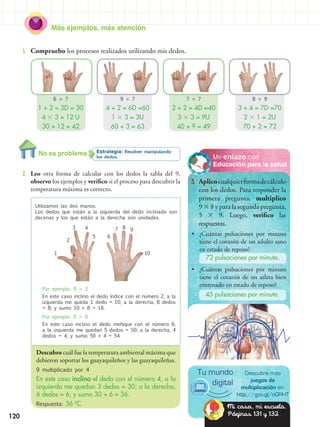 Más ejemplos, más atención
120
•	 Por ejemplo: 9  2
	 En este caso inclino el dedo índice con el número 2, a la
izquierda me queda 1 dedo = 10; a la derecha, 8 dedos
= 8; y sumo 10 + 8 = 18.
•	 Por ejemplo: 9  6
	 En este caso inclino el dedo meñique con el número 6,
a la izquierda me quedan 5 dedos = 50; a la derecha, 4
dedos = 4; y sumo 50 + 4 = 54.
Descubro cuál fue la temperatura ambiental máxima que
debieron soportar los guayaquileños y las guayaquileñas.
9 multiplicado por 4
En este caso inclino el dedo con el número 4, a la
izquierda me quedan 3 dedos = 30; a la derecha,
6 dedos = 6; y sumo 30 + 6 = 36.
Respuesta: 36 0
C.
Educación para la salud
Me enlazo con
3.	 Aplicocualquierformadecálculo
con los dedos. Para responder la
primera pregunta, multiplico
9  8 y para la segunda pregunta,
5  9. Luego, verifico las
respuestas.
Estrategia: Resolver manipulando
los dedos.
2.	 Leo otra forma de calcular con los dedos la tabla del 9,
observo los ejemplos y verifico si el proceso para descubrir la
temperatura máxima es correcto.
1.	 Compruebo los procesos realizados utilizando mis dedos.
Utilizamos las dos manos.
Los dedos que están a la izquierda del dedo inclinado son
decenas y los que están a la derecha son unidades.
•• ¿Cuántas pulsaciones por minuto
tiene el corazón de un adulto sano
en estado de reposo?
•• ¿Cuántas pulsaciones por minuto
tiene el corazón de un atleta bien
entrenado en estado de reposo?
72 pulsaciones por minuto.
45 pulsaciones por minuto.
Descubre más
juegos de
multiplicación en:
http://goo.gl/oGRHT
Tu mundo
digital
Mi casa, mi escuela.
Páginas 131 y 132.
6  7
1 + 2 = 3D = 30
4  3 = 12 U
30 + 12 = 42
7  7
2 + 2 = 4D =40
3  3 = 9U
40 + 9 = 49
9  7
4 + 2 = 6D =60
1  3 = 3U
60 + 3 = 63
8  9
3 + 4 = 7D =70
2  1 = 2U
70 + 2 = 72
No es problema
1
2
3 4
5
87 9
10
6
 
