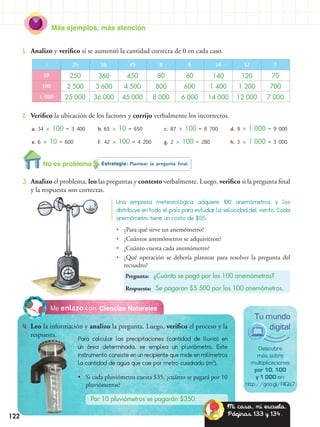 122
Más ejemplos, más atención
•• ¿Para qué sirve un anemómetro?
•• ¿Cuántos anemómetros se adquirieron?
•• ¿Cuánto cuesta cada anemómetro?
•• ¿Qué operación se debería plantear para resolver la pregunta del
recuadro?
Pregunta: ¿Cuánto se pagó por los 100 anemómetros?
Respuesta: Se pagaron $5 500 por los 100 anemómetros.
Estrategia: Plantear la pregunta final.
3.	 Analizo el problema, leo las preguntas y contesto verbalmente. Luego, verifico si la pregunta final
y la respuesta son correctas.
1.	 Analizo y verifico si se aumentó la cantidad correcta de 0 en cada caso.
2.	 Verifico la ubicación de los factores y corrijo verbalmente los incorrectos.
Ciencias NaturalesMe enlazo con
4.	 Leo la información y analizo la pregunta. Luego, verifico el proceso y la
respuesta.
Para calcular las precipitaciones (cantidad de lluvia) en
un área determinada, se emplea un pluviómetro. Este
instrumento consiste en un recipiente que mide en milímetros
la cantidad de agua que cae por metro cuadrado (m2
).
Una empresa meteorológica adquiere 100 anemómetros y los
distribuye en todo el país para estudiar la velocidad del viento. Cada
anemómetro tiene un costo de $55.
Descubre
más sobre
multiplicaciones
por 10, 100
y 1 000 en:
http://goo.gl/RlQs7
Tu mundo
digital
•• Si cada pluviómetro cuesta $35, ¿cuánto se pagará por 10
pluviómetros?
Por 10 pluviómetros se pagarán $350.
 25 36 45 8 6 14 12 7
10 250 360 450 80 60 140 120 70
100 2 500 3 600 4 500 800 600 1 400 1 200 700
1 000 25 000 36 000 45 000 8 000 6 000 14 000 12 000 7 000
a.	34  100 = 3 400
e.	6  10 = 600
b.	65  10 = 650
f.	42  100 = 4 200
c. 87  100 = 8 700
g. 2  100 = 280
d. 9  1 000 = 9 000
h. 3  1 000 = 3 000
No es problema
Mi casa, mi escuela.
Páginas 133 y 134.
 