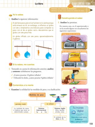 BLOQUEGEOMetríaymedida
123
Destreza con criterios de desempeño:
Identificar la libra como unidad de medida de masa.
Ya lo sabes
1.	 Analizo la siguiente información:
EXACTO
Para determinar
el peso, se utiliza
una báscula, que
puede ser manual
o digital.
Descubre más sobre
la libra en:
http://goo.gl/WS2ZO
Tu mundo
digital
Si lo sabes, me cuentas
2.	 Tomando en cuenta la información anterior, analizo
y contesto verbalmente las preguntas.
✓✓ ¿Cuánto pesarían 10 globos inflados?
✓✓ Utilizando los dedos, ¿cuánto pesarían 9 globos inflados?
Construyendo el saber
3.	 Analizo las premisas.
En nuestra casa, en el supermercado o
en la escuela alguna vez escuchamos las
siguientes expresiones:
Contenidos a tu mente
4.	 Examino la utilidad de las medidas de peso y su clasificación.
Elairetienepeso,peroelserhumanonolosienteporque
está inmerso en él; sin embargo, si inflamos un globo
con aire y empleamos una báscula para comparar su
peso con el de un globo vacío, descubrimos que el
globo con aire pesa más.
Un globo inflado con aire pesa, aproximadamente,
2 gramos.
La libra
Medidas de peso
permiten medir se utilizan
La cantidad de masa
o materia que tiene un
determinado cuerpo.
Sistema
Internacional
	kg	 g	 mg
Sistema Inglés
Libra, quintal,
arroba, onza.
El símbolo de la
libra es lb.
Tengo 2 libras de carne.
2 LB
¿Cuántas libras pesas?
Hay que comprar 4 libras de panela.
4 LB
 