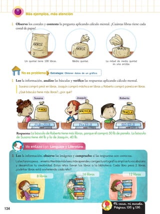 Más ejemplos, más atención
124
Estrategia: Obtener datos de un gráfico.
2.	 Leo la información, analizo las básculas y verifico las respuestas aplicando cálculo mental.
Lenguaje y LiteraturaMe enlazo con
3.	 Leo la información, observo las imágenes y compruebo si las respuestas son correctas.
Lalecturanopesa…enseña.Mientrasmáslees,másaprendes,corrigestuortografía,amplíastuvocabulario
y desarrollas tu creatividad. Estos niños llevan los libros a la biblioteca. Cada libro pesa 2 libras,
¿cuántas libras está sosteniendo cada niño?
1.	 Observo los costales y contesto la pregunta aplicando cálculo mental. ¿Cuántas libras tiene cada
costal de papas?
Susana compró pinol en libras, Joaquín compró máchica en libras y Roberto compró panela en libras.
¿Qué báscula tiene más libras?, ¿por qué?
Un quintal tiene 100 libras.
Susana Joaquín Roberto
Medio quintal. La mitad de medio quintal
es una arroba.
Respuesta: La báscula de Roberto tiene más libras, porque él compró 50 lb de panela. La báscula
de Susana tiene 44 lb y la de Joaquín, 40 lb.
8 libras
16 libras 12 libras
21 LB + 23 LB (4 x 10) LB (60-10) LB
No es problema
Mi casa, mi escuela.
Páginas 135 y 136.
 