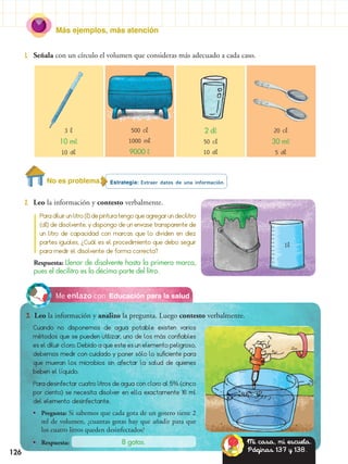 Más ejemplos, más atención
126
Paradiluirunlitro(l)depinturatengoqueagregarundecilitro
(dl) de disolvente, y dispongo de un envase transparente de
un litro de capacidad con marcas que lo dividen en diez
partes iguales. ¿Cuál es el procedimiento que debo seguir
para medir el disolvente de forma correcta?
Estrategia: Extraer datos de una información.
2.	 Leo la información y contesto verbalmente.
1.	 Señala con un círculo el volumen que consideras más adecuado a cada caso.
Educación para la saludMe enlazo con
3.	 Leo la información y analizo la pregunta. Luego contesto verbalmente.
Cuando no disponemos de agua potable existen varios
métodos que se pueden utilizar, uno de los más confiables
es el diluir cloro. Debido a que este es un elemento peligroso,
debemos medir con cuidado y poner sólo lo suficiente para
que mueran los microbios sin afectar la salud de quienes
beben el líquido.
Para desinfectar cuatro litros de agua con cloro al 5% (cinco
por ciento) se necesita disolver en ella exactamente 16 ml
del elemento desinfectante.
•• Pregunta: Si sabemos que cada gota de un gotero tiene 2
ml de volumen, ¿cuantas gotas hay que añadir para que
los cuatro litros queden desinfectados?
•• Respuesta: 8 gotas. Mi casa, mi escuela.
Páginas 137 y 138.
Respuesta: Llenar de disolvente hasta la primera marca,
pues el decilitro es la décima parte del litro.
3 l
10 ml
10 dl
500 cl
1000 ml
9000 l
2 dl
50 cl
10 dl
20 cl
30 ml
5 dl
1l
No es problema
 