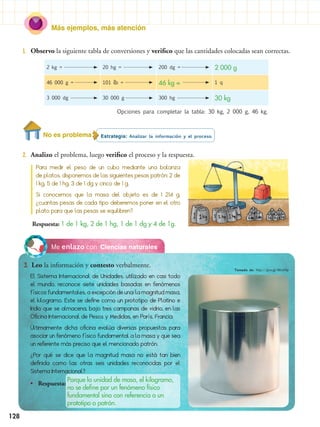 Más ejemplos, más atención
128
Estrategia: Analizar la información y el proceso.
2.	 Analizo el problema, luego verifico el proceso y la respuesta.
1.	 Observo la siguiente tabla de conversiones y verifico que las cantidades colocadas sean correctas.
Ciencias naturalesMe enlazo con
3.	 Leo la información y contesto verbalmente.
El Sistema Internacional de Unidades, utilizado en casi todo
el mundo, reconoce siete unidades basadas en fenómenos
físicos fundamentales, a excepción de una: la magnitud masa,
el kilogramo. Este se define como un prototipo de Platino e
Iridio que se almacena, bajo tres campanas de vidrio, en las
Oficina Internacional de Pesos y Medidas, en París, Francia.
Últimamente dicha oficina evalúa diversas propuestas para
asociar un fenómeno físico fundamental a la masa y que sea
un referente más preciso que el mencionado patrón.
¿Por qué se dice que la magnitud masa no está tan bien
definida como las otras seis unidades reconocidas por el
Sistema Internacional?
•• Respuesta:
Porque la unidad de masa, el kilogramo,
no se define por un fenómeno físico
fundamental sino con referencia a un
prototipo o patrón.
2 kg = 20 hg = 200 dg = 2 000 g
46 000 g = 101 lb = 46 kg = 1 q
3 000 dg 30 000 g 300 hg 30 kg
Opciones para completar la tabla: 30 kg, 2 000 g, 46 kg.
Para medir el peso de un cubo mediante una balanza
de platos, disponemos de las siguientes pesas patrón: 2 de
1 kg, 5 de 1 hg, 3 de 1 dg y cinco de 1 g.
Si conocemos que la masa del objeto es de 1 214 g,
¿cuantas pesas de cada tipo deberemos poner en el otro
plato para que las pesas se equilibren?
Respuesta: 1 de 1 kg, 2 de 1 hg, 1 de 1 dg y 4 de 1g.
No es problema
Tomado de: http://goo.gl/Mhx94p
 