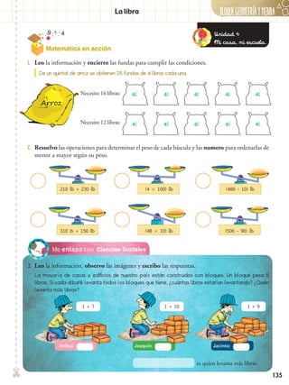 BLOQUEGEOMetríaymedida✄
135
Ciencias SocialesMe enlazo con
1 + 7 1 + 10 1 + 9
3.	 Leo la información, observo las imágenes y escribo las respuestas.
1.	 Leo la información y encierro las fundas para cumplir las condiciones.
2.	 Resuelvo las operaciones para determinar el peso de cada báscula y las numero para ordenarlas de
menor a mayor según su peso.
✄ La libra
De un quintal de arroz se obtienen 25 fundas de 4 libras cada una.
4l
4l
4l
4l
4l
4l
4l
4l
4l
4l
Necesito 16 libras:
Necesito 12 libras:
210 lb + 230 lb
310 lb + 150 lb
(4  100) lb
(48  10) lb
(480 – 10) lb
(500 – 90) lb
La mayoría de casas y edificios de nuestro país están construidos con bloques. Un bloque pesa 5
libras. Si cada albañil levanta todos los bloques que tiene, ¿cuántas libras estarían levantando? ¿Quién
levanta más libras?
Aníbal: Joaquín: Jacinto:
es quien levanta más libras.
Unidad 4
Mi casa, mi escuela.
Matemática en acción
 
