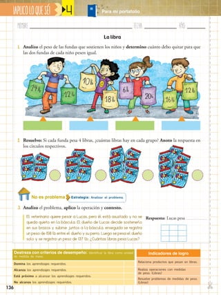 Nombre:	 Fecha:	año:	
✄
¡APLICOLOQUESÉ! Para mi portafolio
136
4
Indicadores de logro
Relaciona productos que pesan en libras.
Realiza operaciones con medidas
de peso. (Libras)
Resuelve problemas de medidas de peso.
(Libras)
Destreza con criterios de desempeño: Identificar la libra como unidad
de medida de masa.
Domina los aprendizajes requeridos.
Alcanza los aprendizajes requeridos.
Está próximo a alcanzar los aprendizajes requeridos.
No alcanza los aprendizajes requeridos.
Estrategia: Analizar el problema.
2.	 Resuelvo: Si cada funda pesa 4 libras, ¿cuántas libras hay en cada grupo? Anoto la respuesta en
los círculos respectivos.
3.	 Analizo el problema, aplico la operación y contesto.
1.	 Analizo el peso de las fundas que sostienen los niños y determino cuánto debo quitar para que
las dos fundas de cada niño pesen igual.
La libra
El veterinario quiere pesar a Lucas, pero él está asustado y no se
queda quieto en la báscula. El dueño de Lucas decide sostenerlo
en sus brazos y subirse juntos a la báscula, enseguida se registra
un peso de 158 lb entre el dueño y su perro. Luego se pesa el dueño
solo y se registra un peso de 137 lb. ¿Cuántas libras pesa Lucas?
Respuesta: Lucas pesa
No es problema
 