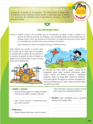 Buen vivir
ConstRuyendoel
139
1. 	Analizo y contesto.
•• ¿Cuánto dinero pagaron en total por la batería
el hermano de Sofía y su grupo? ¿Por qué?
•• ¿Qué recurso natural es fundamental para
que vuele la cometa?
2. 	Reflexiono.
•• ¿Dónde debería Sofía hacer volar la cometa?
•• ¿Qué alternativas sugerirías al grupo musical
para respetar la tranquilidad del barrio?
3. 	Nombro otras actividades que se pueden
realizar en el tiempo libre.
Objetivo:	 Dedicar tiempo a las actividades que no corresponden al trabajo, estudio o familia es un
derecho de todas las personas; sin embargo, estas actividades deben ser desarrolladas bajo un
enfoque moral y ético, que promueva la autoestima y la satisfacción personal, es decir, deben
ser actividades que no dañen a la persona ni afecten a los demás.
	 Estas situaciones te darán un ejemplo de lo que no debemos hacer:
Sofía fabricó una cometa y la hizo volar
en el patio de su casa, pero no consideró
la cercanía de los cables de luz eléctrica y
la cometa se enredó en ellos. El barrió se
quedó sin luz 6 horas, pero lo peor fue que
Sofía casi se electrocuta.
El hermano de Sofía tiene un grupo musical de 10
integrantes, entre todos buscaron información sobre
cuánto cuesta una batería musical y decidieron
adquirirla. Cada uno pagó $65. Cuando la instalaron,
no se preocuparon de regular el volumen. Enseguida los
vecinos protestaron por el ruido y hasta la policía llegó
a ponerles una multa.
Uso del tiempo libre
Art. 383 Constitución Política del Ecuador: Tiempo libre.
Se garantiza el derecho de las personas y las colectividades al tiempo libre,
la ampliación de las condiciones físicas, sociales y ambientales para su disfrute,
y la promoción de actividades para el esparcimiento, descanso y desarrollo
de la personalidad.
Buen vivir
ConstRuyendoel
 