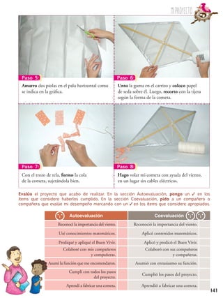 141
Autoevaluación Coevaluación
Reconocí la importancia del viento. Reconoció la importancia del viento.
Usé conocimientos matemáticos. Aplicó contenidos matemáticos.
Prediqué y apliqué el Buen Vivir. Aplicó y predicó el Buen Vivir.
Colaboré con mis compañeros
y compañeras.
Colaboró con sus compañeros
y compañeras.
Asumí la función que me encomendaron. Asumió con entusiasmo su función.
Cumplí con todos los pasos
del proyecto.
Cumplió los pasos del proyecto.
Aprendí a fabricar una cometa. Aprendió a fabricar una cometa.
Evalúo el proyecto que acabo de realizar. En la sección Autoevaluación, pongo un ✓ en los
ítems que considero haberlos cumplido. En la sección Coevaluación, pido a un compañero o
compañera que evalúe mi desempeño marcando con un ✓ en los ítems que considere apropiados.
Paso 6:
Paso 8:
Paso 5:
Paso 7:
Miproyecto
Unto la goma en el carrizo y coloco papel
de seda sobre él. Luego, recorto con la tijera
según la forma de la cometa.
Amarro dos piolas en el palo horizontal como
se indica en la gráfica.
Hago volar mi cometa con ayuda del viento,
en un lugar sin cables eléctricos.
Con el trozo de tela, formo la cola
de la cometa, sujetándola bien.
 