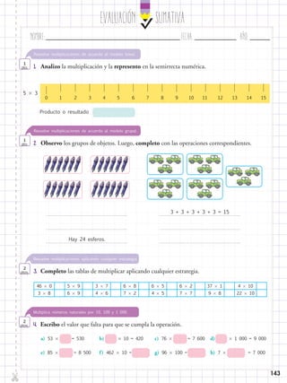 EvaluaciÓn SUMATIVA
Nombre:	 Fecha:	año:	
✄
143
2.	 Observo los grupos de objetos. Luego, completo con las operaciones correspondientes.
4.	 Escribo el valor que falta para que se cumpla la operación.
Resuelve multiplicaciones de acuerdo al modelo grupal.
1
pto.
Multiplica números naturales por 10, 100 y 1 000.
2
ptos.
1.	 Analizo la multiplicación y la represento en la semirrecta numérica.
Resuelve multiplicaciones de acuerdo al modelo lineal.
1
pto.
0 3 4 5 61 2 117 8 9 10 12 13 1514
5  3
Producto o resultado
Hay 24 esferos.
3 + 3 + 3 + 3 + 3 = 15
3.	 Completo las tablas de multiplicar aplicando cualquier estrategia.
Resuelve multiplicaciones aplicando cualquier estrategia.
2
ptos.
46  0 5  9 3  7 6  8 6  5 6  2 37  1 4  10
3  8 6  9 4  6 7  2 4  5 7  7 9  8 22  10
a) 53  = 530 b)  10 = 420 c) 76  = 7 600 d)  1 000 = 9 000
e) 85  = 8 500 g) 96  100 =f) 462  10 = h) 7  = 7 000
 