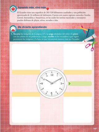 147
1.	Recorto las imágenes de la página 215, las pego alrededor del reloj y lo pinto
con los colores de mi preferencia. Luego, escribo en los recuadros a qué región
pertenecen las imágenes y la hora en que iniciaremos nuestro viaje por Ecuador.
El Ecuador tiene una superficie de 283 520 kilómetros cuadrados y una población
aproximada de 16 millones de habitantes. Cuenta con cuatro regiones naturales: Insular,
Litoral, Interandina y Amazónica, en las cuales los turistas nacionales y extranjeros
pueden disfrutar de playas, selvas, nevados e islas.
Me divierto aprendiendo
Aprendo más, vivo más
 