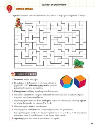149
Trabajo en equipo
Ecuador en crecimiento
5.	 Ayudo al bombero a encontrar el camino para sofocar el fuego que se originó en el bosque.
1.	 Formamos parejas para jugar.
2.	 Recortamos el dodecaedro y el cubo que están en la
página 215 y 217, doblamos y pegamos las pestañas
para armar los cuerpos geométricos.
3.	 Conseguimos una hoja y un esfero para realizar apuntes.
4.	 Por turnos, lanzamos los cuerpos y sumamos el número que salió en cada uno. Quien
tenga más puntaje empieza el juego.
5.	 El primer jugador lanza los dados, multiplica entre sí los números que salieron y registra
en la hoja el resultado, por ejemplo: 2  1 = 2.
6.	 El segundo jugador repite el procedimiento.
7.	 Los dos jugadores concluyen quién consiguió el puntaje más alto, por ejemplo:
	 Si el segundo jugador sacó 6  2 = 12, debe registrarse: 2  1 = 2 < 6  2 = 12. Esto significa
que gana un punto el segundo jugador, ya que alcanzó mayor puntaje.
8.	 Seguimos jugando hasta hacer 10 lanzamientos cada jugador.
Mentes activas
 