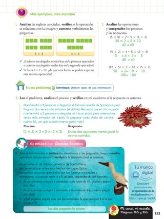 Más ejemplos, más atención
153
3  4 4  3
Ciencias SocialesMe enlazo con
4.	 Leo la información y analizo las situaciones y las preguntas; luego, resuelvo
aplicando cálculo mental y verifico si la respuesta final es correcta.
Estrategia: Obtener datos de una información.
3.	 Leo el problema, analizo el proceso y verifico en mi cuaderno si la respuesta es correcta.
1.	 Analizo las regletas asociadas, verifico si la operación
se relaciona con la imagen y contesto verbalmente las
preguntas.
2.	 Analizo las operaciones
y compruebo los procesos
y las respuestas.
En el malecón de Salinas, provincia de Santa Elena,
se comercializan artesanías hechas de tagua. Estas
artesanías son muy apreciadas por los turistas nacionales y
extranjeros, y cuestan entre 4 y 5 dólares, dependiendo del tamaño.
✓✓ ¿Cuántos rectángulos verdes hay en la primera operación
ycuántosrectángulosverdeshayenlasegundaoperación?
✓✓ Si fuera 6  2 = 12, ¿de qué otra forma se podría expresar
esta misma operación?
(5  6)  2	= 5  (6  2)
30  2	 = 5  12
60	= 60
(5  2)  4	= 5  (2  4)
10  4	 = 5  8
40	 = 40
(10  5)  2	= 10  (5  2)
50  2	= 10  10
100	= 100
Mamá invitó a 3 personas a degustar el famoso ceviche de Spondylus, pero
llegaron dos veces más invitados (el doble). Recuerdo que en otra ocasión
mamá invitó a 2 personas a degustar el mismo plato, pero vinieron tres
veces más invitados (el triple). Si, preparar cada plato de ceviche
cuesta $5, ¿en qué ocasión mamá gastó más?
Proceso:
(3  5)  2 = 3  (5  2)
Respuesta:
En las dos ocasiones mamá gastó la
misma cantidad.
Descubre
más sobre las
propiedades de la
multiplicación en:
http://goo.gl/dqDof
Tu mundo
digital
•• Si una persona compra 4 artesanías a un costo de $5, ¿cuánto pagará
por ellas?
•• Si otra persona compra 5 artesanías a un costo de $4, ¿cuánto pagará
por ellas?
•• ¿Qué persona pagará más por las artesanías: la que compró 4 o la que
compró 5?
Las dos pagarán lo mismo. Mi casa, mi escuela.
Páginas 165 y 166.
No es problema
 
