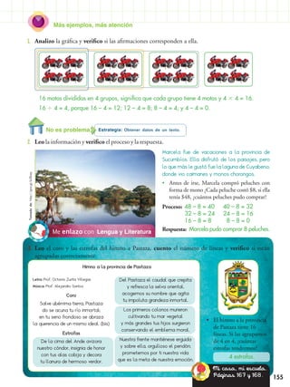 Más ejemplos, más atención
155
1.	 Analizo la gráfica y verifico si las afirmaciones corresponden a ella.
Estrategia: Obtener datos de un texto.
2.	 Leo la información y verifico el proceso y la respuesta.
Lengua y LiteraturaMe enlazo con
3.	 Leo el coro y las estrofas del himno a Pastaza, cuento el número de líneas y verifico si están
agrupadas correctamente.
•• El himno a la provincia
de Pastaza tiene 16
líneas. Si las agrupamos
de 4 en 4, ¿cuántas
estrofas tendremos?
4 estrofas.
Marcela fue de vacaciones a la provincia de
Sucumbíos. Ella disfrutó de los paisajes, pero
lo que más le gustó fue la laguna de Cuyabeno,
donde vio caimanes y monos chorongos.
•• Antes de irse, Marcela compró peluches con
forma de mono ¿Cada peluche costó $8, si ella
tenía $48, ¿cuántos peluches pudo comprar?
Proceso:	 48 – 8 = 40 40 – 8 = 32
	 32 – 8 = 24 24 – 8 = 16
	 16 – 8 = 8 8 – 8 = 0
Respuesta: Marcela pudo comprar 8 peluches.
16 motos divididas en 4 grupos, significa que cada grupo tiene 4 motos y 4  4 = 16.
16  4 = 4, porque 16 – 4 = 12; 12 – 4 = 8; 8 – 4 = 4; y 4 – 4 = 0.
No es problema
Mi casa, mi escuela.
Páginas 167 y 168.
Letra: Prof. Octavio Zurita Villegas
Música: Prof. Alejandro Santos
Coro
Salve ubérrima tierra, Pastaza
do se acuna tu río inmortal;
en tu seno frondoso se abraza
la querencia de un mismo ideal. (bis)
Estrofas
De la cima del Ande avizora
nuestro cóndor, insignia de honor
con tus alas cobija y decora
tu llanura de hermoso verdor.
Del Pastaza el caudal que crepita
y refresca la selva oriental,
acogemos su nombre que agita
tu impoluta grandeza inmortal.
Los primeros colonos murieron
cultivando tu mar vegetal
y más grandes tus hijos surgieron
conservando el emblema moral.
Nuestra frente mantiénese erguida
y sobre ella, orgulloso el pendón;
prometemos por ti nuestra vida
que es la meta de nuestra emoción.
Himno a la provincia de Pastaza
Tomadode:http://goo.gl/b28vay
 
