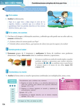 BLOQUE DE ESTADÍSTICAyprobabilidad
156
Destreza con criterios de desempeño:
Realizar combinaciones simples y solucionar situaciones cotidianas.
Combinaciones simples de tres por tres
Contenidos a tu mente
4.	 Analizo la forma cómo se resuelve operaciones combinadas con multiplicación, suma y resta.
237
273
327
372
723
732
Combinar
números
El mayor es 732 y el menor es 237.
Ya lo sabes
1.	 Analizo la información.
Pepe va a jugar tenis y debe elegir el color de los
zapatos, medias y camiseta que va a utilizar. En su
guardarropa tiene las prendas descritas en tres colores
distintos: blanco, gris y rojo.
Si lo sabes, me cuentas
2.	 Con base en la imagen e información anteriores, y sabiendo que solo puede usar un color cada vez,
contesto verbalmente:
✓✓ ¿Cuántos colores de camiseta puede usar Pepe?
✓✓ Si decide utilizar camiseta blanca, ¿qué opciones de colores tiene para los zapatos y las medias?
Construyendo el saber
3.	 Formamos grupos de 3 integrantes y analizamos la forma de combinar estos productos
alimenticios. Luego, observamos cómo se combinan números y operaciones.
3
7 2 3
1
•• Así como se combina un combo de comida rápida, se pueden
combinar números y operaciones para resolver ejercicios.
Los números , y se combinan entre sí, para formar
el número mayor o el menor de tres cifras: mayor 531
y menor 1 35.
Procedimiento para combinar tres números:
1. Elegimos el menor de ellos, y a su derecha alternamos los
otros dos números para obtener dos opciones diferentes:
Ejemplo: 273 y 237.
2. Elegimos el número siguiente en tamaño y repetimos el
procedimiento anterior:
Ejemplo: 327 y 372.
3. Repetimos el método descrito con el número restante.
Ejemplo: 723 y 732.
EXACTO
Combinar es
organizar de distintas
maneras un grupo de
elementos.
5
 