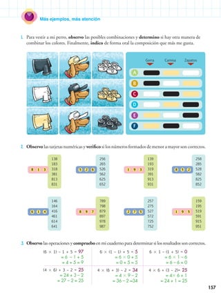 157
Más ejemplos, más atención
1.	 Para vestir a mi perro, observo las posibles combinaciones y determino si hay otra manera de
combinar los colores. Finalmente, indico de forma oral la composición que más me gusta.
2.	 Observo las tarjetas numéricas y verifico si los números formados de menor a mayor son correctos.
3.	 Observo las operaciones y compruebo en mi cuaderno para determinar si los resultados son correctos.
(6  1) – 1 + 5 = 97
= 6 – 1 + 5
= 4 + 5 = 9
(4  6) + 3 – 2 = 25
= 24 + 3 – 2
= 27 – 2 = 25
6  (1 – 1) + 5 = 5
= 6  0 + 5
= 0 + 5 = 5
4  (6 + 3) – 2 = 34
= 4  9 – 2
= 36 – 2 =34
6  1 – (1 + 5) = 0
= 6  1 – 6
= 6 – 6 = 0
4  6 + (3 – 2)= 25
= 4 6 + 1
= 24 + 1 = 25
138
183
318
381
813
831
8 1 3
146
164
416
461
614
641
6 1 4
139
193
319
391
913
931
1 9 3
257
275
527
572
725
752
2 7 5
256
265
526
562
625
652
5 2 6
789
798
879
897
978
987
8 9 7
258
285
528
582
825
852
8 5 2
159
195
519
591
915
951
1 9 5
A
B
C
D
E
F
Gorra Camisa Zapatos
 
