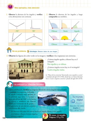 Más ejemplos, más atención
160
Estrategia: Obtener datos de una imagen.No es problema
3.	 Observo las figuras de color verde en la imagen y verifico si las respuestas son correctas.
1.	 Observo la abertura de los ángulos y verifico
si las afirmaciones son correctas.
2.	 Observo la abertura de los ángulos y luego
compruebo sus nombres.
Ciencias SocialesMe enlazo con
4.	 Leolainformación.Analizolasimágenesdelvolcánconlosángulosrepresentados
y contesto las preguntas oralmente.
El volcán Cotopaxi está ubicado en
la provincia que lleva su nombre y
tiene una altitud de 5 897 m. Su forma
es cónica y simétrica, sus flancos
tienen una inclinación de 30 grados y,
actualmente, es uno de los volcanes
más activos del mundo.
•• ¿La abertura del cráter del volcán forma un ángulo obtuso o uno agudo?
•• ¿Las laderas o flancos forman ángulos
obtusos o agudos?
La “Plaza de las carnicerías” funcionaba como matadero o camal
a mediados del siglo XVI (1550), donde hoy es el Teatro Nacional
Sucre, el cual se empezó a construir a finales del siglo XIX (1879).
•	 ¿Cuántos ángulos agudos y obtusos hay en el
triángulo?
	 Dos agudos y un obtuso.
•	 ¿Cuántos ángulos rectos hay en el rectángulo?
	 Cuatro ángulos rectos.
› 90° 90°
‹ 90° › 90°
Obtuso Recto Agudo
Obtuso Llano Agudo
A
C
B
N
Descubre más sobre
ángulos en:
http://goo.gl/PzCfud
Tu mundo
digital
Mi casa, mi escuela.
Páginas 171 y 172.
Tomadode:http://goo.gl/AiHOJK
Tomadode:http://goo.gl/8HTldc
 