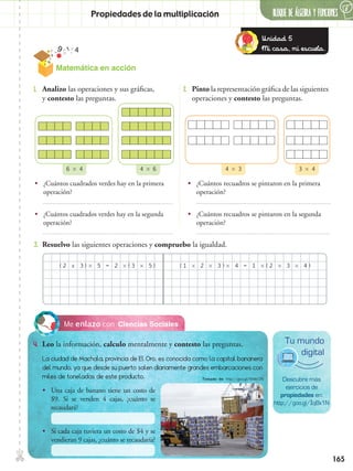 165
✄ BLOQUE DE álgebra Y FUNCIONES
6
Propiedades de la multiplicación
•• ¿Cuántos recuadros se pintaron en la primera
operación?
•• ¿Cuántos recuadros se pintaron en la segunda
operación?
•• ¿Cuántos cuadrados verdes hay en la primera
operación?
•• ¿Cuántos cuadrados verdes hay en la segunda
operación?
4  66  4 4  3 3  4
Ciencias SocialesMe enlazo con
4.	 Leo la información, calculo mentalmente y contesto las preguntas.
1.	 Analizo las operaciones y sus gráficas,
y contesto las preguntas.
3.	 Resuelvo las siguientes operaciones y compruebo la igualdad.
2.	 Pinto la representación gráfica de las siguientes
operaciones y contesto las preguntas.
( ( (() ) ) )x    2 1 1 2323 2 33 44 =55 =
Descubre más
ejercicios de
propiedades en:
http://goo.gl/IqBx1N
Tu mundo
digital
La ciudad de Machala, provincia de El Oro, es conocida como la capital bananera
del mundo, ya que desde su puerto salen diariamente grandes embarcaciones con
miles de toneladas de este producto.
•• Una caja de banano tiene un costo de
$9. Si se venden 4 cajas, ¿cuánto se
recaudará?
•• Si cada caja tuviera un costo de $4 y se
vendieran 9 cajas, ¿cuánto se recaudaría?
Unidad 5
Mi casa, mi escuela.
Matemática en acción
Tomado de: http://goo.gl/6hMzON
 