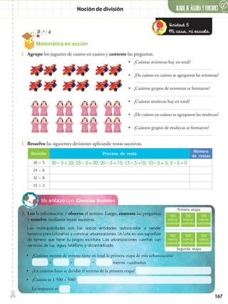167
✄ BLOQUE DE álgebra Y FUNCIONES
6
Noción de división
Ciencias SocialesMe enlazo con
3.	 Leo la información y observo el terreno. Luego, contesto las preguntas
y resuelvo mediante restas sucesivas.
2.	 Resuelvo las siguientes divisiones aplicando restas sucesivas.
1.	 Agrupo los juguetes de cuatro en cuatro y contesto las preguntas.
•• ¿Cuántas avionetas hay en total?
•• ¿De cuánto en cuánto se agruparon las avionetas?
•• ¿Cuántos grupos de avionetas se formaron?
•• ¿Cuántas muñecas hay en total?
•• ¿De cuánto en cuánto se agruparon las muñecas?
•• ¿Cuántos grupos de muñecas se formaron?
División Proceso de resta
Número
de restas
30 ÷ 5 30 – 5 = 25; 25 – 5 = 20; 20 – 5 = 15; 15 – 5 =10; 10 – 5 = 5; 5 – 5 = 0
24 ÷ 6
32 ÷ 8
15 ÷ 3
Las municipalidades son las únicas entidades autorizadas a vender
terrenos para lotizarlos y construir urbanizaciones. Un lote es una superficie
de terreno que tiene su propia escritura. Las urbanizaciones cuentan con
servicios de luz, agua, teléfono y alcantarillado.
•• ¿Cuántos metros de terreno tiene en total la primera etapa de esta urbanización?
•• ¿En cuántos lotes se dividió el terreno de la primera etapa?
•• ¿Cuánto es 1 500 ÷ 500?
La respuesta es .
+ + = metros cuadrados.
Primera etapa
Segunda etapa
500
metros
cuadrados
500
metros
cuadrados
500
metros
cuadrados
500
metros
cuadrados
500
metros
cuadrados
500
metros
cuadrados
Unidad 5
Mi casa, mi escuela.
Matemática en acción
 