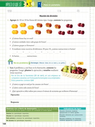 ✄
¡APLICOLOQUESÉ!
168
Nombre:	 Fecha:	año:	
3
Destreza con criterio de desempeño: Relacionar la noción de división
con patrones de resta iguales o reparto de cantidades en tantos iguales.
Domina los aprendizajes requeridos.
Alcanza los aprendizajes requeridos.
Está próximo a alcanzar los aprendizajes requeridos.
No alcanza los aprendizajes requeridos.
Indicadores de logro
Resuelve divisiones mediante
agrupaciones en tantos iguales.
Resuelve divisiones por sustracciones
sucesivas.
Resuelve problemas con divisiones,
mediante agrupación y sustracción.
Noción de división
•• ¿Cuántas frutas hay en total?
•• ¿Cuántas unidades tiene cada grupo de frutas?
•• ¿Cuántos grupos se formaron?
•• Si mediante restas sucesivas dividiéramos 30 para 10, ¿cuántas sustracciones se harían?
•• Se harían		 sustracciones.
Estrategia: Obtener datos de un texto y un gráfico.
2.	 Leo el problema y, con base en la ilustración, contesto las
preguntas. Luego, planteo la operación y resuelvo mediante
restas sucesivas.
1.	 Agrupo de 10 en 10 las frutas del mismo tipo. Luego, contesto las preguntas.
Por el Día de la Secretaria (26 de abril), en una empresa se
compraron canastas con frutas para homenajear a sus empleados.
Estos presentes costaron $48.
– – –= = =; ;
•• ¿Cuánto se pagó en total por las canastas con frutas?
•• ¿Cuánto cuesta cada canasta de frutas?
•• ¿Qué operación se debe realizar para conocer el número de secretarias que recibieron el homenaje?
Operación:
Respuesta:
No es problema
Para mi portafolio
$6
 