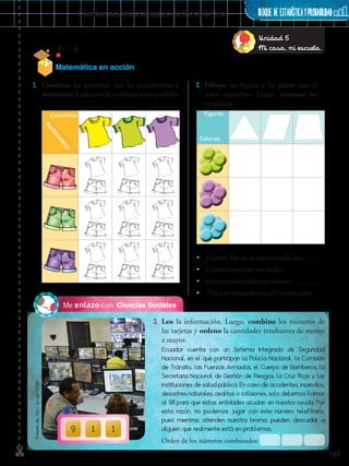 169
BLOQUE DE ESTADÍSTICAyprobabilidad✄ Combinaciones simples de tres por tres
Ciencias SocialesMe enlazo con
3.	 Leo la información. Luego, combino los números de
las tarjetas y ordeno la cantidades resultantes de menor
a mayor.
1.	 Combino las camisetas con las pantalonetas y
determino el número de combinaciones posibles.
2.	 Dibujo las figuras y las pinto con el
color respectivo. Luego, contesto las
preguntas.
•• ¿Cuántas figuras de color morado hay?
•• ¿Cuántos trapecios son verdes?
•• ¿Cuántos romboides son celestes?
•• ¿Todos los triángulos son del mismo color?
Ecuador cuenta con un Sistema Integrado de Seguridad
Nacional, en el que participan la Policía Nacional, la Comisión
de Tránsito, las Fuerzas Armadas, el Cuerpo de Bomberos, la
Secretaria Nacional de Gestión de Riesgos, la Cruz Roja y las
instituciones de salud pública. En caso de accidentes, incendios,
desastres naturales, asaltos o colisiones, solo debemos llamar
al 911 para que estas entidades acudan en nuestra ayuda. Por
esta razón, no podemos jugar con este número telefónico,
pues mientras atienden nuestra broma pueden descuidar a
alguien que realmente está en problemas.
Orden de los números combinados:
9 1 1
Pantalonetas
Camisetas Figuras
Colores
Unidad 5
Mi casa, mi escuela.
Matemática en acción
Tomadode:http://goo.gl/rOPO0I
 