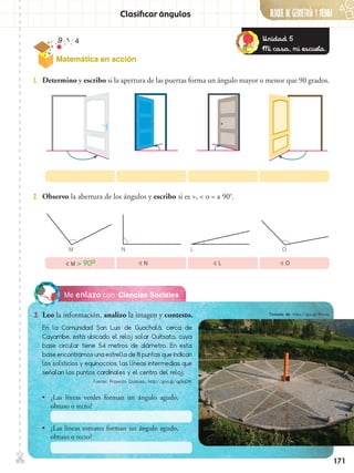 ✄ BLOQUE DE GeometrÍA Y Medida
171
Clasificar ángulos
Ciencias SocialesMe enlazo con
3.	 Leo la información, analizo la imagen y contesto.
2.	 Observo la abertura de los ángulos y escribo si es >, < o = a 90o
.
1.	 Determino y escribo si la apertura de las puertas forma un ángulo mayor o menor que 90 grados.
M N L O
 M > 90o  N  L  O
En la Comunidad San Luis de Guachalá, cerca de
Cayambe, está ubicado el reloj solar Quitsato, cuya
base circular tiene 54 metros de diámetro. En esta
base encontramos una estrella de 8 puntas que indican
los solsticios y equinoccios, las líneas intermedias que
señalan los puntos cardinales y el centro del reloj.
•• ¿Las líneas verdes forman un ángulo agudo,
obtuso o recto?
•• ¿Las líneas tomates forman un ángulo agudo,
obtuso o recto?
Unidad 5
Mi casa, mi escuela.
Matemática en acción
Tomado de: https://goo.gl/8tnLea
Fuente: Proyecto Quitsato, http://goo.gl/qgSqDN
 