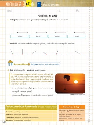 Nombre:	 Fecha:	año:	
✄
¡APLICOLOQUESÉ! 5
Clasificar ángulos
Indicadores de logro
Identifica si un ángulo es mayor, menor
o igual que 90o
.
Reconoce el nombre de un ángulo
según su abertura.
Identifica los ángulos en objetos del
entorno.
Destreza con criterios de desempeño: Reconocer y clasificar ángulos
según su amplitud en rectos, agudos y obtusos en objetos, cuerpos y figuras
geométricas.
Domina los aprendizajes requeridos.
Alcanza los aprendizajes requeridos.
Está próximo a alcanzar los aprendizajes requeridos.
No alcanza los aprendizajes requeridos.
Estrategia: Obtener datos de una imagen.No es problema
3.	 Leo la información y contesto las preguntas.
1.	 Dibujo la semirrecta para que se forme el ángulo indicado en el recuadro.
2.	 Encierro con color verde los ángulos agudos y con color azul los ángulos obtusos.
El parapente es un deporte extremo nacido a finales del
siglo XX. Quienes lo practican suben a altas montañas y
bajan de ellas usando un paracaídas de pendiente (que
no es impulsado por motor), planeando y disfrutando de
la aventura de volar.
•• ¿La persona que va en el parapente forma con su cuerpo
un ángulo obtuso o agudo?
•• ¿Las cuerdas del parapente forman ángulos rectos o agudos?
ObtusoRecto AgudoObtuso
Para mi portafolio
Tomado de: http://goo.gl/lOvklT
172
 