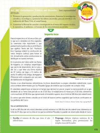 175
Buen vivir
ConstRuyendoel
1. 	Escribo el número de días que tiene el año
sideral-lunar.
2. 	Propongo elaborar trípticos turísticos de la
región Interandina, para promocionar los
templos incas del Ecuador.
Para el imperio Inca, el Sol era un Dios, por
lo que se lo veneraba con ritos sagrados.
Su ceremonia más importante y que
perdurahastanuestrosdíaseselIntiRaymi,
que significa “fiesta del Sol”. Pachacuti
Inca Yupanqui ordenó la construcción de
varios templos (ushnus) para honrar al
Sol. Actualmente, estas construcciones se
distribuyen en nuestro territorio.
En la provincia de Cañar están las Ruinas
de Ingapirca, un complejo arqueológico
que servía de observatorio de la Luna y
del Sol, y que tiene una forma elíptica
de 37 metros de largo y 12 metros de
ancho. El edificio más antiguo de Ingapirca
(Pilaloma) está compuesto por una serie
de habitaciones rectangulares.
Gracias a sus observaciones astronómicas, los Incas desarrollaron su propio calendario sideral-lunar, cuyos
ciclos estaban determinados por las Pléyades (grupo de estrellas que se pueden ver a simple vista).
El calendario sideral-lunar se basa en el tiempo que demora la Luna en ocupar la misma posición en su giro
alrededor de la Tierra. Este período es de 27,33 días. Si multiplicamos 12 meses por 27,33 días, obtenemos
como resultado 327,96 días, que, aproximando al inmediato superior, da un total de 328 días (año sideral lunar).
Es curioso que este número coincida con el total de huacas (centros sagrados) que los Incas construyeron en
las periferias del Cuzco.
Soy un astrónomo Inca
Si de los 365 días del año solar (calendario actual) restamos los 328 días del año sideral-lunar, obtenemos un
total de 37 días, que son los días en los que las estrellas Pléyades no pueden ser observadas desde el Cuzco.
Imperio Inca
Art. 387 Constitución Política del Ecuador: Será responsabilidad
del Estado:
•	 Promover la generación y producción de conocimiento, fomentar la investigación
científica y tecnológica, y potenciar los saberes ancestrales, para así contribuir a la
realización del Buen Vivir, al sumak kausay.
•	 Garantizar la libertad de creación e investigación en el marco del respeto a la ética,
la naturaleza, el ambiente, y el rescate de los conocimientos ancestrales.
Tomado de: http://goo.gl/uaLXEL
Fuente: Diario El Comercio, Revista Familia http://goo.gl/RIzy7S
175
 