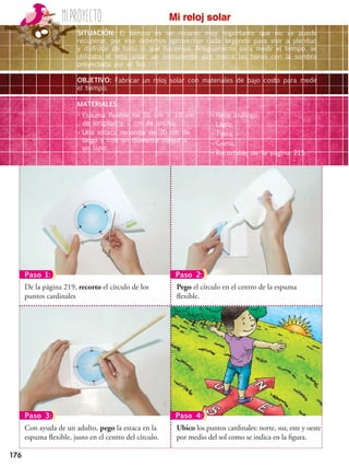 176
Miproyecto Mi reloj solar
Pego el círculo en el centro de la espuma
flexible.
De la página 219, recorto el círculo de los
puntos cardinales
Ubico los puntos cardinales: norte, sur, este y oeste
por medio del sol como se indica en la figura.
Con ayuda de un adulto, pego la estaca en la
espuma flexible, justo en el centro del círculo.
Paso 1: Paso 2:
Paso 3: Paso 4:
SITUACIÓN: El tiempo es un recurso muy importante que no se puede
recuperar, por eso debemos aprovechar cada segundo para vivir a plenitud
y disfrutar de todo lo que hacemos. Antiguamente para medir el tiempo, se
utilizaba el reloj solar, un instrumento que marca las horas con la sombra
proyectada por el Sol.
OBJETIVO: Fabricar un reloj solar con materiales de bajo costo para medir
el tiempo.
MATERIALES:
•	Espuma flexible de 10 cm  10 cm
de longitud y 2 cm de ancho.
•	Una estaca redonda de 30 cm de
largo y con un diámetro mayor a
un lápiz.
•	Reloj análogo.
•	Lápiz.
•	Tijera.
•	Goma.
•	Recortable de la página 215.
 
