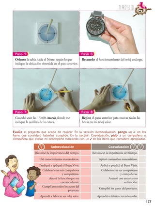 177
Recuerdo el funcionamiento del reloj análogo.Oriento la tabla hacia el Norte, según lo que
indique la ubicación obtenida en el paso anterior.
Repito el paso anterior para marcar todas las
horas en mi reloj solar.
Cuando sean las 13h00, marco donde me
indique la sombra de la estaca.
Paso 5: Paso 6:
Paso 7: Paso 8:
Evalúo el proyecto que acabo de realizar. En la sección Autoevaluación, pongo un ✓ en los
ítems que considero haberlos cumplido. En la sección Coevaluación, pido a un compañero o
compañera que evalúe mi desempeño marcando con un ✓ en los ítems que considere apropiados.
Autoevaluación Coevaluación
Reconocí la importancia del tiempo. Reconoció la importancia del tiempo.
Usé conocimientos matemáticos. Aplicó contenidos matemáticos.
Prediqué y apliqué el Buen Vivir. Aplicó y predicó el Buen Vivir.
Colaboré con mis compañeros
y compañeras.
Colaboró con sus compañeros
y compañeras.
Asumí la función que me
encomendaron.
Asumió con entusiasmo
su función.
Cumplí con todos los pasos del
proyecto.
Cumplió los pasos del proyecto.
Aprendí a fabricar un reloj solar. Aprendió a fabricar un reloj solar.
Miproyecto
 