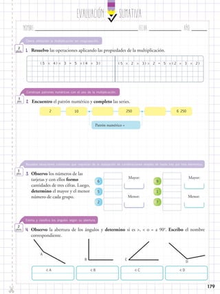 EvaluaciÓn SUMATIVA
Nombre:	 Fecha:	año:	
✄
179
1.	 Resuelvo las operaciones aplicando las propiedades de la multiplicación.
Opera utilizando la multiplicación sin reagrupación.
2
ptos.
( (( () )) )     5 54 2 35 54 2 33 23 2= =
2.	 Encuentro el patrón numérico y completo las series.
Construye patrones numéricos con el uso de la multiplicación.
1
pto.
10 2502 6 250
Patrón numérico =
3.	 Observo los números de las
tarjetas y con ellos formo
cantidades de tres cifras. Luego,
determino el mayor y el menor
número de cada grupo.
Resuelve situaciones cotidianas que requieran de la realización de combinaciones simples de hasta tres por tres elementos.
1
pto.
6
5
2
9
1
7
Mayor: Mayor:
Menor: Menor:
4.	 Observo la abertura de los ángulos y determino si es >, < o = a 90o
. Escribo el nombre
correspondiente.
Estima y clasifica los ángulos según su abertura.
2
ptos.
 A  B  C  D
A
B C
D
 