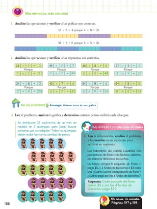 Más ejemplos, más atención
188
Estrategia: Obtener datos de una gráfica.
3.	 Leo el problema, analizo la gráfica y determino cuántos perros recibirá cada albergue.
Ciencias SocialesMe enlazo con
4.	 Leo la información, analizo el problema
y lo resuelvo en mi cuaderno para
verificar su respuesta.
1.	 Analizo las operaciones y verifico si las gráficas son correctas.
2.	 Analizo las operaciones y verifico si las respuestas son correctas.
Se distribuyen 25 cachorritos de un mes de
nacidos en 5 albergues, para luego buscar
personas que los adopten. Todos los albergues
deben recibir la misma cantidad de perros.
32  8 = 4 porque 4  8 = 32
30  5 = 6 porque 6  5 = 30
Porque
21  7 = 3
7  3 = 21
Porque
Porque Porque
48  8 = 6
42 ÷ 7 = 6 64  8 = 8
6  8 = 48
6  7 = 42 8  8 = 64
Porque
Porque Porque
49  7 = 7
24  8 = 3 54  9 = 6
7  7 = 49
3  8 = 24 6  9 = 54
Porque
27  9 = 3
3  9 = 27
Los habitantes del cantón Cayambe son
productores de flores y de lácteos, además
de elaborar deliciosos bizcochos.
Un turista compra 6 paquetes de flores y
paga $12, y 4 fundas de bizcochos a $3 cada
una. ¿Cuánto cuesta cada paquete de flores?
¿Cuánto pagó por las 4 fundas de bizcochos?
Respuesta: Cada paquete de flores
cuesta $2 y por las 4 fundas de
bizcochos pagó $12.
No es problema
Mi casa, mi escuela.
Páginas 197 y 198.
 