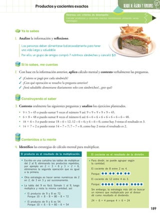 BLOQUE DE ÁLGEBRA Y FUNCIONES
6
189
Destreza con criterios de desempeño:
Calcular productos y cocientes exactos mentalmente utilizando varias
estrategias.
Productos y cocientes exactos
Ya lo sabes
1.	 Analizo la información y reflexiono.
Contenidos a tu mente
4.	 Identifico las estrategias de cálculo mental para multiplicar.	
Las personas deben alimentarse balanceadamente para tener
una vida larga y saludable.
Por ello, un grupo de amigos compró 7 nutritivos sándwiches y canceló $21.
El producto es el resultado de la multiplicación. El cociente es el resultado de la división.
•	Escribo en una cartulina las tablas de multiplicar
del 2 al 9, eliminando los productos repetidos,
por ejemplo en 2  3 = 6 y 3  2 = 6,
eliminamos la segunda operación que es igual
a la primera.
•	Otra estrategia es hacer series numéricas de 2
en 2, de 3 en 3 y así sucesivamente.
•	La tabla del 9 es fácil. Súmale 1 al 9, luego
multiplica y resta la misma cantidad, así:
	El producto de 9 y 8 es 72.
Porque 10  8 – 8 = 80 – 8 = 72
	El producto de 9 y 6 es 54.
Porque 10  6 – 6 = 60 – 6 = 54
•	Para dividir, se puede agrupar según
la cantidad.
	 El cociente de 8 entre 2 es 4.
	Porque:
	 El cociente de 12 entre 4 es 3.
	Porque:
	 Sin embargo, la estrategia más útil es buscar
un número que multiplicado por el divisor
dé como resultado el dividendo.
	24  6 = 4 porque 4  6 = 24
Construyendo el saber
3.	 Contesto oralmente las siguientes preguntas y analizo los ejercicios planteados.
•• 9  5 = 45 o puedo sumar 5 veces el número 9 así: 9 + 9 + 9 + 9 + 9 = 45.
•• 6  8 = 48 o puedo sumar 8 veces el número 6 así: 6 + 6 + 6 + 6 + 6 + 6 + 6 + 6 = 48.
•• 18  6 = 3 o puedo restar 18 – 6 = 12; 12 – 6 = 6; y 6 – 6 = 0, como hay 3 restas el resultado es 3.
•• 14  7 = 2 o puedo restar 14 – 7 = 7; 7 – 7 = 0, como hay 2 restas el resultado es 2.
Si lo sabes, me cuentas
2.	 Con base en la información anterior, aplico cálculo mental y contesto verbalmente las preguntas.
✓✓ ¿Cuánto se pagó por cada sándwich?
✓✓ ¿Con qué operación se resuelve la pregunta anterior?
✓✓ ¿Será saludable alimentarse diariamente solo con sándwiches?, ¿por qué?
 