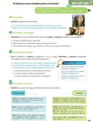 BLOQUE DE ÁLGEBRA Y FUNCIONES
6
191
Destreza con criterios de desempeño:
Resolver problemas relacionados con la multiplicación y división utilizando
varias estrategias e interpretar la solución dentro del contexto del problema.
Problemas con la multiplicación y la división
Ya lo sabes
1.	 Analizo la siguiente información:
Contenidos a tu mente
4.	 Analizo las operaciones que permiten solucionar la actividad 3.
Analizo las preguntas y busco palabras que
signifiquen el aumento de un valor, es decir,
incrementar una cantidad.
Datos: 6 grupo, 5 integrantes en cada grupo.
6  5 = 30 o sumar 6 veces 5, así:
5 + 5 + 5 + 5 + 5 + 5 = 30
Datos: 90 raciones, 3 por integrante; 6 grupos
de 5 integrantes. Puedo multiplicar 5  3 = 15
o dividir 90  6 = 15, porque 15  6 = 90.
Analizo las preguntas y busco palabras que
signifiquen la repartición de un valor, es decir,
disminuir una cantidad, pero en partes iguales.
Datos: Hay 90 raciones y 30 integrantes; si
reparto las raciones, el número 90 disminuye,
así: 90 – 30 = 60;
60 – 30 = 30; y 30 – 30 = 0. Como hay 3
restas, la respuesta es 3 raciones a cada uno.
Otra forma es: 90  30, elimino los ceros,
para obtener 9  3 = 3.
Multiplicación División
En un zoológico hay 9 animales distribuidos en 3 jaulas: carnívoros,
herbívoros y omnívoros. Cada jaula tiene la misma cantidad de individuos.
Buscando la operación
	¿Con qué operación se puede
resolver la pregunta a?
	¿Con qué operación se puede
resolver la pegunta b?
	¿Con qué operación se puede
resolver la pregunta c?
Construyendo el saber
3.	 Leo el problema y analizo las preguntas a, b y c. Luego, reflexiono y contesto verbalmente
las preguntas de la sección Buscando la operación.
Un grupo de turistas recorre en un safari la sabana africana.
El primer día se organizan 6 grupos de 5 integrantes y se
llevan 90 raciones de comida para repartirlas entre ellos.
a.	 ¿Cuántos personas en total participan en el safari?
b.	 ¿Cuántas raciones recibe cada integrante?
c.	 ¿Cuántas raciones le corresponden a cada grupo?
Si lo sabes, me cuentas
2.	 Tomando en cuenta la información anterior, analizo y contesto verbalmente las preguntas.
✓✓ ¿Cuántos animales hay en cada jaula?
✓✓ ¿Qué operación se realizó para resolver la pregunta anterior?
✓✓ De acuerdo con la imagen, ¿qué animal es carnívoro y qué animal es herbívoro?
 