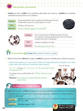 Más ejemplos, más atención
192
Ciencias SocialesMe enlazo con
3.	 Leo la información y analizo la pregunta y la estrategia utilizada para la resolución de la situación.
Las chugchucaras son un plato típico de Latacunga, cada plato cuesta $6. Si se compran 30 platos,
¿cuánto se debe pagar?
Estrategia: Obtener datos de un texto y un gráfico.
2.	 Leo la información, observo la imagen y analizo los procesos realizados para verificar la respuesta.
1.	 Analizo los datos, verifico si los problemas planteados son correctos y justifico los resultados
realizando las operaciones en mi cuaderno.
Datos:
Datos:
Problema:
Problema:
Estrategia:
Respuesta:
Respuesta:
Respuesta:
Respuesta:
Marcela tiene gatitos, por lo que compró 12 libras de comida. Diariamente cada gato come 1 libra.
¿Para cuántos días alcanza la comida que compró Marcela?
9 personas deciden ir al cine y adquieren los boletos por Internet.
Si cada boleto cuesta $3, ¿cuánto pagaron en total?
9 boletos a $3 cada uno.
Por los 9 boletos pagaron en total $27.
En un entrenamiento de fútbol participan 24 niñas.
Si se organizan 3 grupos iguales porque solo hay 3 balones,
¿cuántas niñas hay en cada grupo?
3 balones de fútbol y 24 niñas.
En cada grupo hay 8 niñas.
12  6 = 2 porque 12 – 6 = 6 y 6 – 6 = 0, como hay 2 restas
la respuesta es 2.
Si cada gato come una libra diaria, las 12 libras alcanzan para
2 días.
Multiplica los valores sin el 0 y al final ubica el 0 a la derecha del resultado que obtuviste.
30  6 = 180
Se deben pagar $180.
La comida que compró Marcela alcanza
para 2 días.
Gatos de Marcela
No es problema
Mi casa, mi escuela.
Páginas 199 y 200.
 