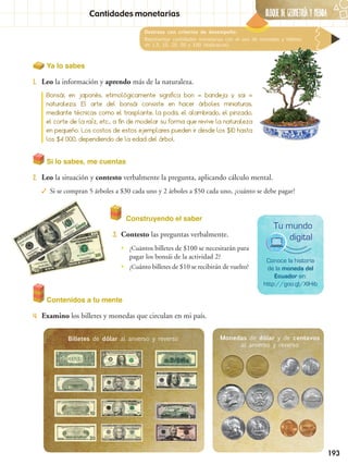 BLOQUE DE GeometrÍA Y Medida
193
Cantidades monetarias
Destreza con criterios de desempeño:
Representar cantidades monetarias con el uso de monedas y billetes
de 1,5, 10, 20, 50 y 100 (didácticos).
Si lo sabes, me cuentas
2.	 Leo la situación y contesto verbalmente la pregunta, aplicando cálculo mental.
✓✓ Si se compran 5 árboles a $30 cada uno y 2 árboles a $50 cada uno, ¿cuánto se debe pagar?
Construyendo el saber
3.	 Contesto las preguntas verbalmente.
Contenidos a tu mente
4.	 Examino los billetes y monedas que circulan en mi país.
Conoce la historia
de la moneda del
Ecuador en:
http://goo.gl/XlHib
Tu mundo
digital
Ya lo sabes
1.	 Leo la información y aprendo más de la naturaleza.
Bonsái, en japonés, etimológicamente significa bon = bandeja y sai =
naturaleza. El arte del bonsái consiste en hacer árboles miniaturas,
mediante técnicas como el trasplante, la poda, el alambrado, el pinzado,
el corte de la raíz, etc., a fin de modelar su forma que revive la naturaleza
en pequeño. Los costos de estos ejemplares pueden ir desde los $10 hasta
los $4 000, dependiendo de la edad del árbol.
•• ¿Cuántos billetes de $100 se necesitarán para
pagar los bonsái de la actividad 2?
•• ¿Cuánto billetes de $10 se recibirán de vuelto?
Billetes de dólar al anverso y reverso Monedas de dólar y de centavos
al anverso y reverso
 