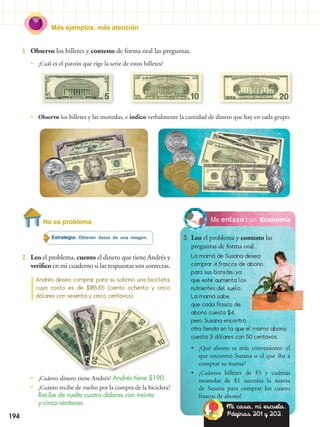 Más ejemplos, más atención
EconomíaNo es problema
Estrategia: Obtener datos de una imagen.
2.	 Leo el problema, cuento el dinero que tiene Andrés y
verifico en mi cuaderno si las respuestas son correctas.
1.	 Observo los billetes y contesto de forma oral las preguntas.
Andrés desea comprar para su sobrino una bicicleta,
cuyo costo es de $185,65 (ciento ochenta y cinco
dólares con sesenta y cinco centavos).
•• ¿Cuál es el patrón que rige la serie de estos billetes?
•• ¿Cuánto dinero tiene Andrés? Andrés tiene $190.
•• ¿Cuánto recibe de vuelto por la compra de la bicicleta?
Recibe de vuelto cuatro dólares con treinta
y cinco centavos.
•• Observo los billetes y las monedas, e indico verbalmente la cantidad de dinero que hay en cada grupo.
Me enlazo con
3.	 Leo el problema y contesto las
preguntas de forma oral.
La mamá de Susana desea
comprar 4 frascos de abono
para sus bonsáis, ya
que este aumenta los
nutrientes del suelo.
La mamá sabe
que cada frasco de
abono cuesta $4,
pero Susana encontró
otra tienda en la que el mismo abono
cuesta 3 dólares con 50 centavos.
•• ¿Qué abono es más conveniente: el
que encontró Susana o el que iba a
comprar su mama?
•• ¿Cuántos billetes de $5 y cuántas
monedas de $1 necesita la mama
de Susana para comprar los cuatro
frascos de abono?
Mi casa, mi escuela.
Páginas 201 y 202.194
 