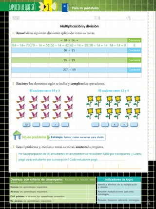 ✄
¡APLICOLOQUESÉ!
198
Nombre:	 Fecha:	año:	
1
Destreza con criterio de desempeño: Reconocer la relación entre
división y multiplicación como operaciones inversas.
Domina los aprendizajes requeridos.
Alcanza los aprendizajes requeridos.
Está próximo a alcanzar los aprendizajes requeridos.
No alcanza los aprendizajes requeridos.
Indicadores de logro
Identifica términos de la multiplicación
y división.
Resuelve multiplicaciones aplicando
estrategias.
Resuelve divisiones aplicando estrategias.
Multiplicación y división
Estrategia: Aplicar restas sucesivas para dividir.
3.	 Leo el problema y, mediante restas sucesivas, contesto la pregunta.
1.	 Resuelvo las siguientes divisiones aplicando restas sucesivas:
2.	 Encierro los elementos según se indica y completo las operaciones.
Por la participación de 90 estudiantes en una maratón se recaudaron $450 por inscripciones. ¿Cuánto
pagó cada estudiante por su inscripción? Cada estudiante pagó 			
15 = =4
El cociente entre 15 y 3
 84 ÷ 14  Cociente
84 – 14= 70 70 – 14 = 56 56 – 14 = 42 42 – 14 = 28 28 – 14 = 14 14 – 14 = 0 6
60  15 Cociente
95  19 Cociente
207  69 Cociente
El cociente entre 12 y 4
No es problema
Para mi portafolio
 