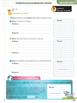 199
Matemática en acción
✄ BLOQUE DE álgebra Y FUNCIONES
6
Problemas con la multiplicación y división
Ciencias SocialesMe enlazo con
2.	 Leo la información, reflexiono sobre el cuidado y el respeto a los animales, resuelvo y contesto
la pregunta.
1.	 Planteo problemas y los resuelvo utilizando los siguientes datos:
a.	Datos: 15 futbolistas; 3 balones.
	Problema:
b.	Datos: Total 240 naranjas; 40 naranjas en cada caja.
	Problema:
Respuesta:
Respuesta:
c.	Datos: 108 estudiantes; cada estudiante tiene 7 semillas de remolacha.
	Problema:
Respuesta:
En compañía de sus padres, los 63 estudiantes de 4to.
año fueron a una perrera para hacer voluntariado. A cada
estudiante se le entregó 4 perros para bañarlos, cepillarlos
y alimentarlos. ¿Cuántos perros fueron atendidos?
Respuesta: Fueron atendidos		 perros.
Proceso:
Proceso:
Proceso:
Proceso:
Unidad 6
Mi casa, mi escuela.
 