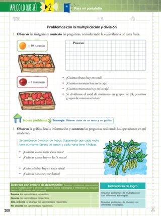 ✄
¡APLICOLOQUESÉ!
200
Nombre:	 Fecha:	año:	
2
Destreza con criterio de desempeño: Resolver problemas relacionados
con la multiplicación y división utilizando varias estrategias e interpretar la solución
dentro del contexto del problema.
Domina los aprendizajes requeridos.
Alcanza los aprendizajes requeridos.
Está próximo a alcanzar los aprendizajes requeridos.
No alcanza los aprendizajes requeridos.
Indicadores de logro
Resuelve problemas de multiplicación
con diferentes estrategias.
Resuelve problemas de división con
diferentes estrategias.
Problemas con la multiplicación y división
1.	 Observo las imágenes y contesto las preguntas, considerando la equivalencia de cada fruta.
•• ¿Cuántas frutas hay en total?
•• ¿Cuántas naranjas hay en la caja?
•• ¿Cuántas manzanas hay en la caja?
•• Si dividimos el total de manzanas en grupos de 24, ¿cuántos
grupos de manzanas habrá?
•• ¿Cuántas vainas tiene cada mata?
•• ¿Cuántas vainas hay en las 5 matas?
•• ¿Cuántas habas hay en cada vaina?
•• ¿Cuántas habas se cosecharán?
= 10 naranjas
= 8 manzanas
Estrategia: Obtener datos de un texto y un gráfico.
2.	 Observo la gráfica, leo la información y contesto las preguntas realizando las operaciones en mi
cuaderno.
Se sembraron 5 matas de habas. Suponiendo que cada mata
tiene el mismo número de vainas y cada vaina tiene 4 habas:
Proceso:
No es problema
Para mi portafolio
 