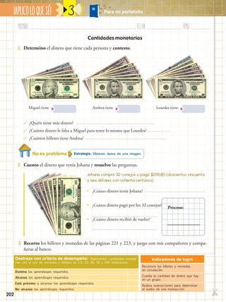✄
¡APLICOLOQUESÉ!
202
Nombre:	 Fecha:	año:	
3
Destreza con criterio de desempeño: Representar cantidades moneta-
rias con el uso de monedas y billetes de 1,5, 10, 20, 50 y 100 (didácticos).
Domina los aprendizajes requeridos.
Alcanza los aprendizajes requeridos.
Está próximo a alcanzar los aprendizajes requeridos.
No alcanza los aprendizajes requeridos.
Indicadores de logro
Reconoce los billetes y monedas
en circulación.
Cuenta la cantidad de dinero que hay
en un grupo.
Realiza sustracciones para determinar
el vuelto de una transacción.
Cantidades monetarias
Estrategia: Obtener datos de una imagen.
2.	 Cuento el dinero que tenía Johana y resuelvo las preguntas.
3.	 Recorto los billetes y monedas de las páginas 221 y 223, y juego con mis compañeros y compa-
ñeras al banco.
1.	 Determino el dinero que tiene cada persona y contesto.
Miguel tiene
✓	¿Quién tiene más dinero?
✓	¿Cuánto dinero le falta a Miguel para tener lo mismo que Lourdes?
✓	¿Cuántos billetes tiene Andrea?
Andrea tiene Lourdes tiene
Johana compró 32 conejos y pagó $256,80 (doscientos cincuenta
y seis dólares con ochenta centavos).
•• ¿Cuánto dinero tenía Johana?
•• ¿Cuánto dinero pagó por los 32 conejos?
•• ¿Cuánto dinero recibió de vuelto?
Proceso:
No es problema
Para mi portafolio
 